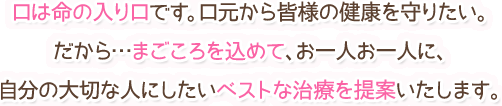 口は命の入口です。口元から皆様の健康を守りたい。だから…まごころを込めて、お一人お一人に、自分の大切な人にしたいベストな治療を提案いたします。